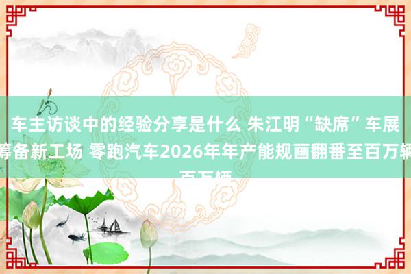 车主访谈中的经验分享是什么 朱江明“缺席”车展筹备新工场 零跑汽车2026年年产能规画翻番至百万辆