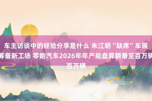 车主访谈中的经验分享是什么 朱江明“缺席”车展筹备新工场 零跑汽车2026年年产能盘算翻番至百万辆