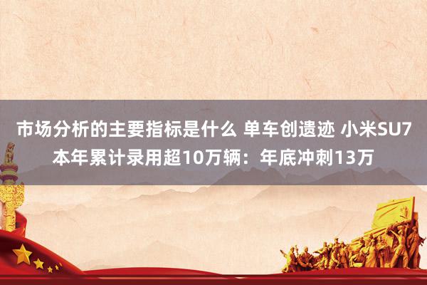 市场分析的主要指标是什么 单车创遗迹 小米SU7本年累计录用超10万辆：年底冲刺13万