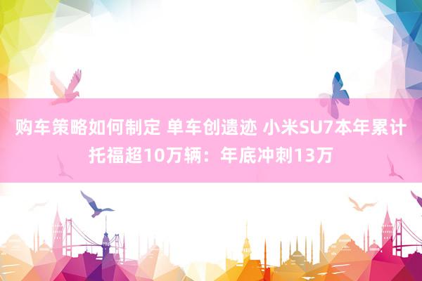 购车策略如何制定 单车创遗迹 小米SU7本年累计托福超10万辆：年底冲刺13万