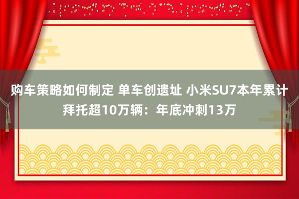 购车策略如何制定 单车创遗址 小米SU7本年累计拜托超10万辆：年底冲刺13万