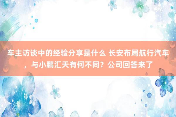 车主访谈中的经验分享是什么 长安布局航行汽车，与小鹏汇天有何不同？公司回答来了