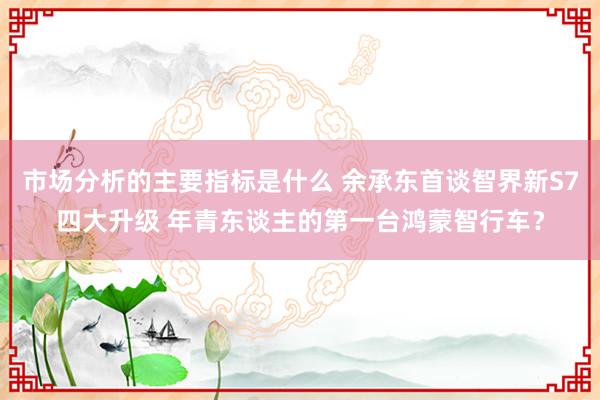 市场分析的主要指标是什么 余承东首谈智界新S7四大升级 年青东谈主的第一台鸿蒙智行车？