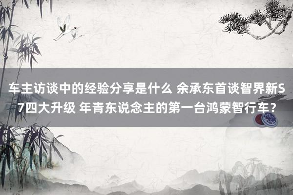 车主访谈中的经验分享是什么 余承东首谈智界新S7四大升级 年青东说念主的第一台鸿蒙智行车？