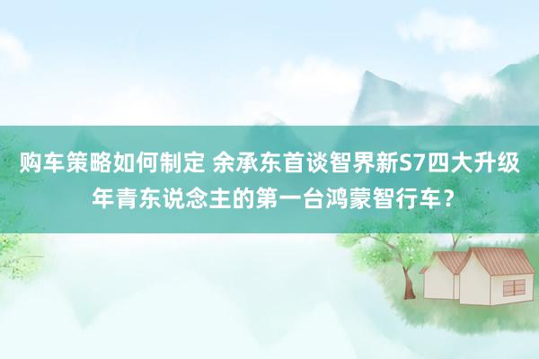 购车策略如何制定 余承东首谈智界新S7四大升级 年青东说念主的第一台鸿蒙智行车？