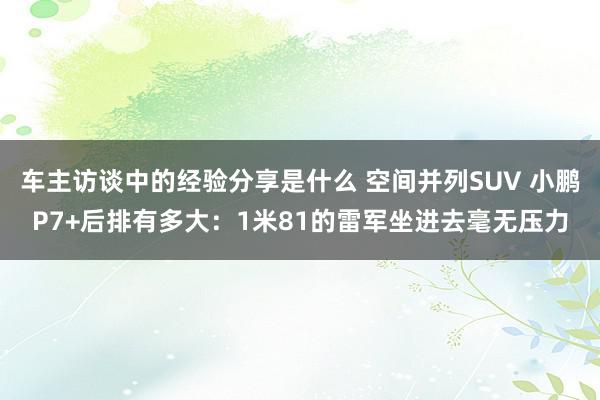 车主访谈中的经验分享是什么 空间并列SUV 小鹏P7+后排有多大：1米81的雷军坐进去毫无压力