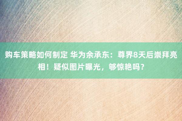 购车策略如何制定 华为余承东：尊界8天后崇拜亮相！疑似图片曝光，够惊艳吗？