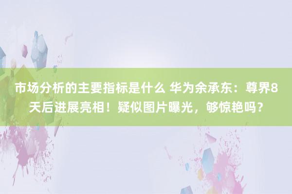 市场分析的主要指标是什么 华为余承东：尊界8天后进展亮相！疑似图片曝光，够惊艳吗？