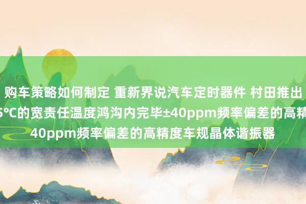 购车策略如何制定 重新界说汽车定时器件 村田推出首款在-40℃～125℃的宽责任温度鸿沟内完毕±40ppm频率偏差的高精度车规晶体谐振器