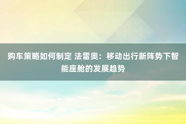 购车策略如何制定 法雷奥：移动出行新阵势下智能座舱的发展趋势