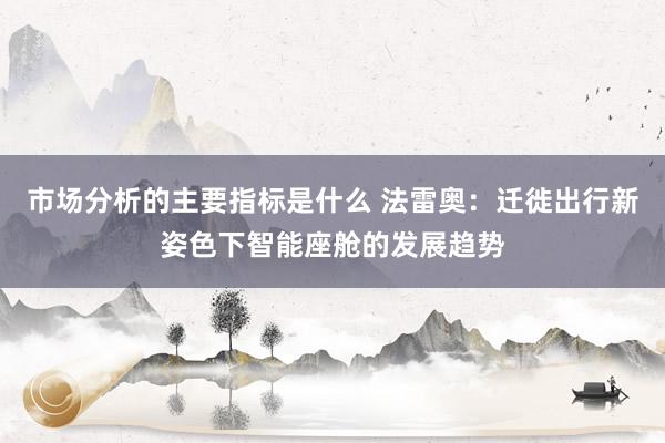 市场分析的主要指标是什么 法雷奥：迁徙出行新姿色下智能座舱的发展趋势