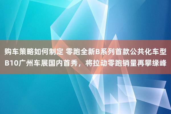 购车策略如何制定 零跑全新B系列首款公共化车型B10广州车展国内首秀，将拉动零跑销量再攀缘峰