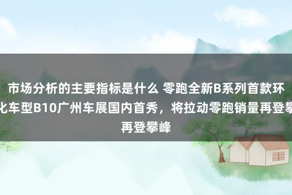 市场分析的主要指标是什么 零跑全新B系列首款环球化车型B10广州车展国内首秀，将拉动零跑销量再登攀峰