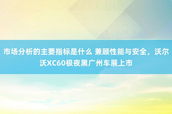 市场分析的主要指标是什么 兼顾性能与安全，沃尔沃XC60极夜黑广州车展上市