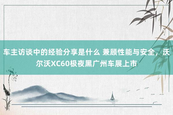 车主访谈中的经验分享是什么 兼顾性能与安全，沃尔沃XC60极夜黑广州车展上市