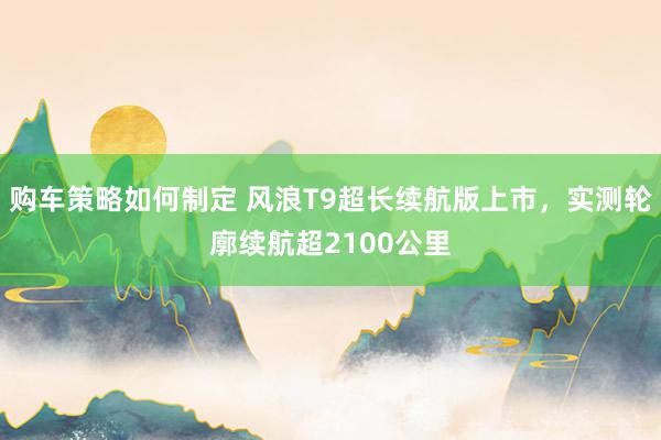 购车策略如何制定 风浪T9超长续航版上市，实测轮廓续航超2100公里