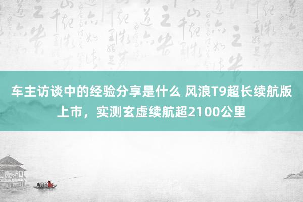 车主访谈中的经验分享是什么 风浪T9超长续航版上市，实测玄虚续航超2100公里