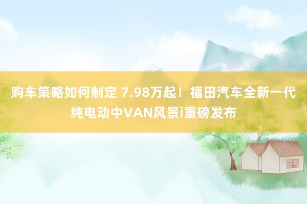 购车策略如何制定 7.98万起！福田汽车全新一代纯电动中VAN风景i重磅发布