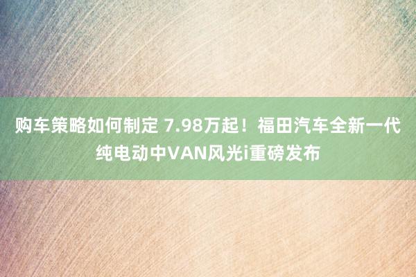 购车策略如何制定 7.98万起！福田汽车全新一代纯电动中VAN风光i重磅发布