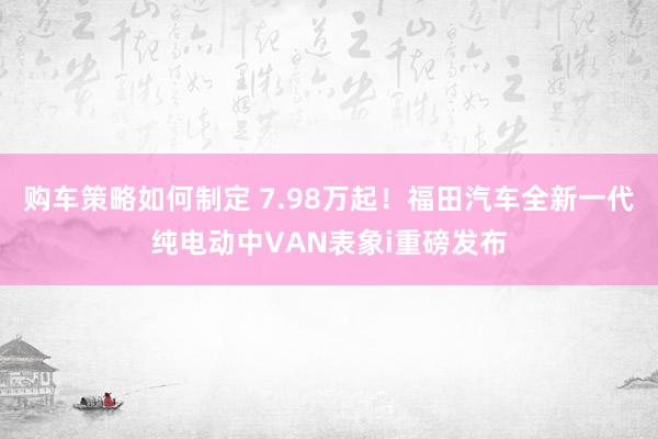 购车策略如何制定 7.98万起！福田汽车全新一代纯电动中VAN表象i重磅发布