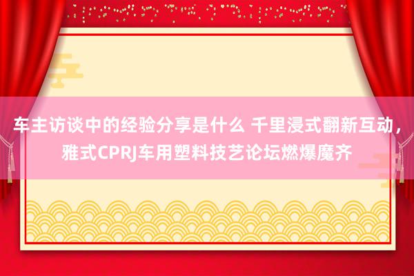 车主访谈中的经验分享是什么 千里浸式翻新互动，雅式CPRJ车用塑料技艺论坛燃爆魔齐