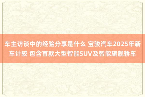 车主访谈中的经验分享是什么 宝骏汽车2025年新车计较 包含首款大型智能SUV及智能旗舰轿车