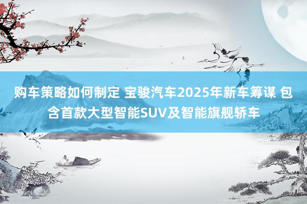 购车策略如何制定 宝骏汽车2025年新车筹谋 包含首款大型智能SUV及智能旗舰轿车