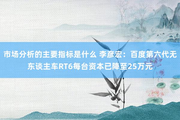 市场分析的主要指标是什么 李彦宏：百度第六代无东谈主车RT6每台资本已降至25万元