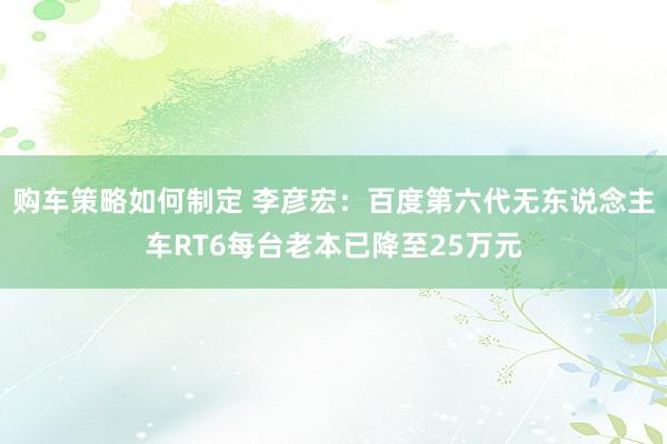 购车策略如何制定 李彦宏：百度第六代无东说念主车RT6每台老本已降至25万元