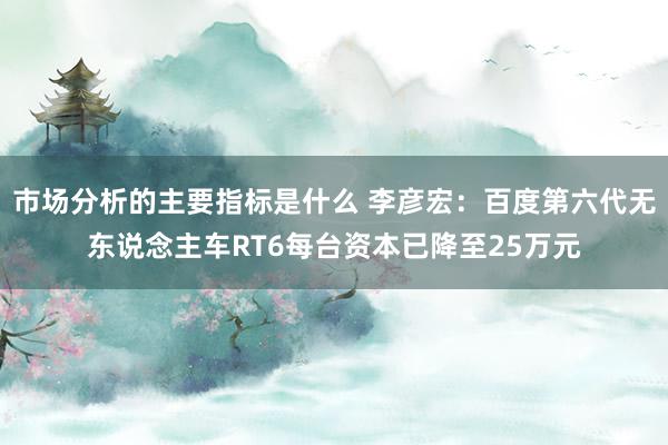 市场分析的主要指标是什么 李彦宏：百度第六代无东说念主车RT6每台资本已降至25万元