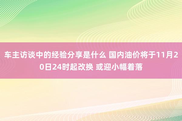 车主访谈中的经验分享是什么 国内油价将于11月20日24时起改换 或迎小幅着落