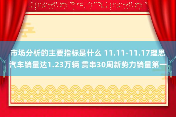 市场分析的主要指标是什么 11.11-11.17理思汽车销量达1.23万辆 贯串30周新势力销量第一