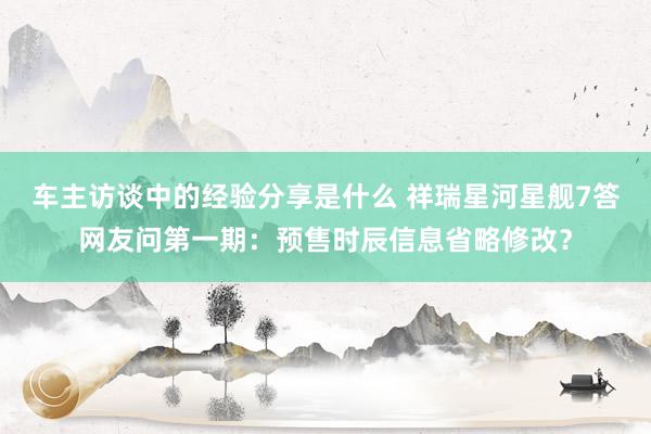 车主访谈中的经验分享是什么 祥瑞星河星舰7答网友问第一期：预售时辰信息省略修改？