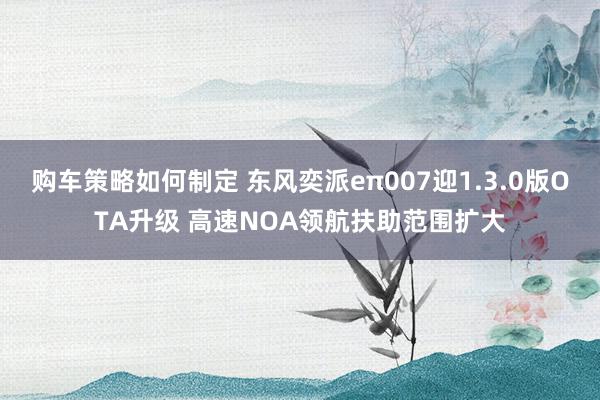 购车策略如何制定 东风奕派eπ007迎1.3.0版OTA升级 高速NOA领航扶助范围扩大