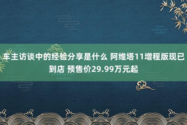 车主访谈中的经验分享是什么 阿维塔11增程版现已到店 预售价29.99万元起