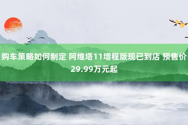 购车策略如何制定 阿维塔11增程版现已到店 预售价29.99万元起