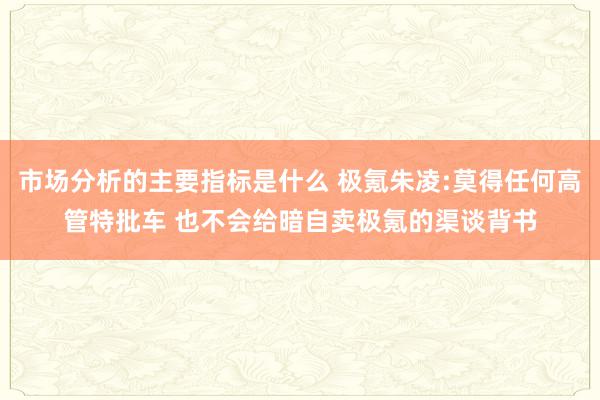 市场分析的主要指标是什么 极氪朱凌:莫得任何高管特批车 也不会给暗自卖极氪的渠谈背书