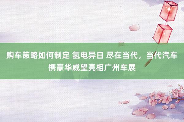 购车策略如何制定 氢电异日 尽在当代，当代汽车携豪华威望亮相广州车展