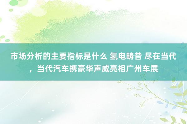 市场分析的主要指标是什么 氢电畴昔 尽在当代，当代汽车携豪华声威亮相广州车展