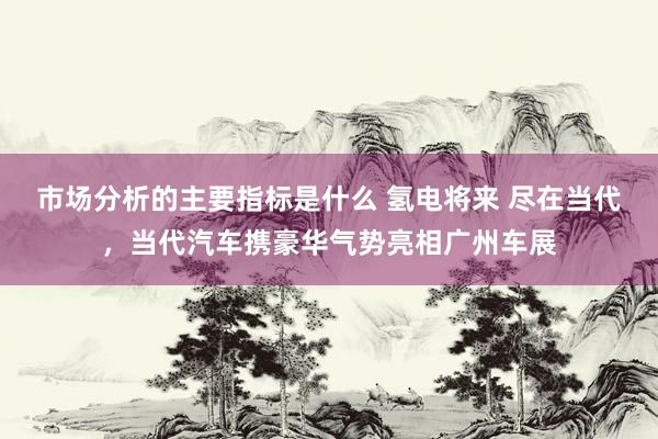 市场分析的主要指标是什么 氢电将来 尽在当代，当代汽车携豪华气势亮相广州车展