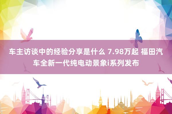 车主访谈中的经验分享是什么 7.98万起 福田汽车全新一代纯电动景象i系列发布