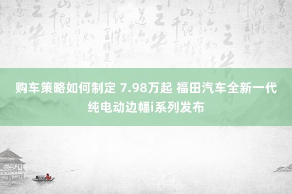 购车策略如何制定 7.98万起 福田汽车全新一代纯电动边幅i系列发布